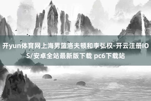 开yun体育网上海男篮洛夫顿和李弘权-开云注册IOS/安卓全站最新版下载 pc6下载站