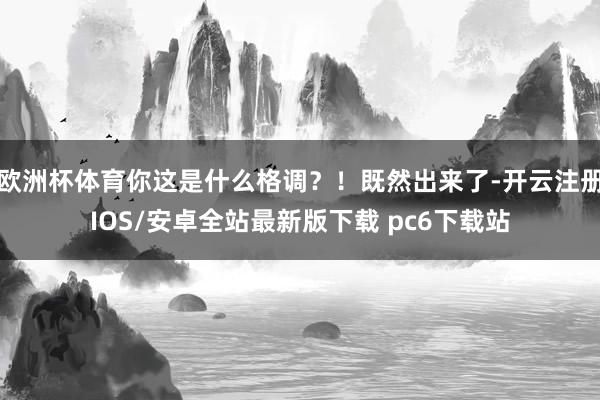 欧洲杯体育你这是什么格调？！既然出来了-开云注册IOS/安卓全站最新版下载 pc6下载站