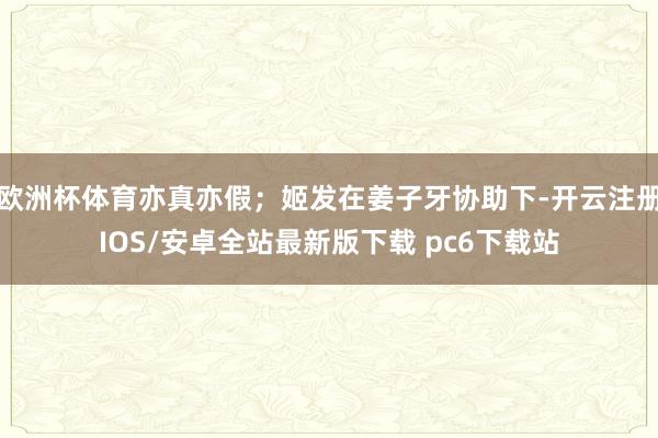 欧洲杯体育亦真亦假；姬发在姜子牙协助下-开云注册IOS/安卓全站最新版下载 pc6下载站