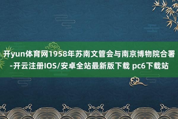 开yun体育网1958年苏南文管会与南京博物院合署-开云注册IOS/安卓全站最新版下载 pc6下载站