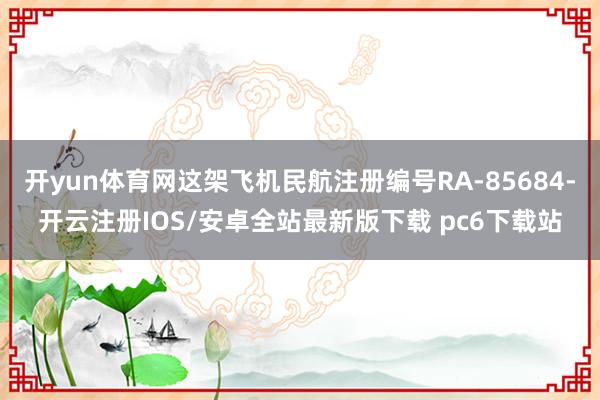 开yun体育网这架飞机民航注册编号RA-85684-开云注册IOS/安卓全站最新版下载 pc6下载站