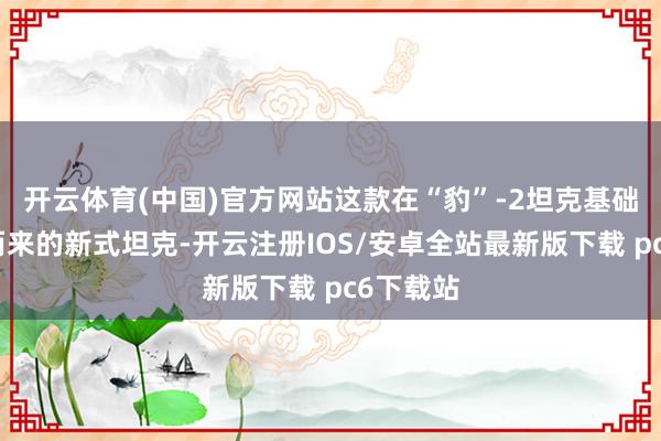 开云体育(中国)官方网站这款在“豹”-2坦克基础上发展而来的新式坦克-开云注册IOS/安卓全站最新版下载 pc6下载站