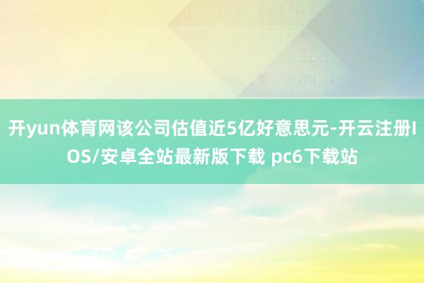 开yun体育网该公司估值近5亿好意思元-开云注册IOS/安卓全站最新版下载 pc6下载站