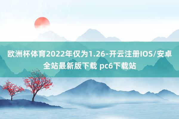 欧洲杯体育2022年仅为1.26-开云注册IOS/安卓全站最新版下载 pc6下载站