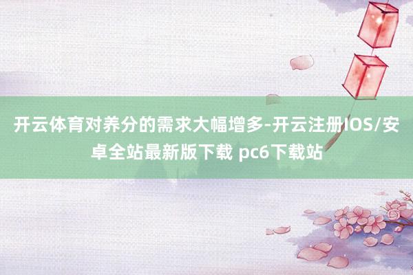 开云体育对养分的需求大幅增多-开云注册IOS/安卓全站最新版下载 pc6下载站