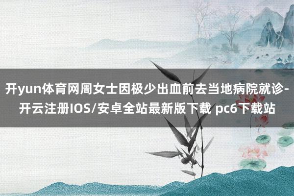 开yun体育网周女士因极少出血前去当地病院就诊-开云注册IOS/安卓全站最新版下载 pc6下载站