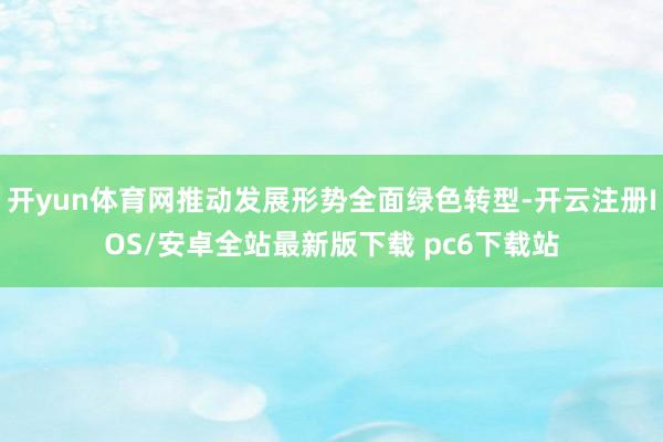开yun体育网推动发展形势全面绿色转型-开云注册IOS/安卓全站最新版下载 pc6下载站