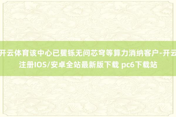 开云体育该中心已矍铄无问芯穹等算力消纳客户-开云注册IOS/安卓全站最新版下载 pc6下载站