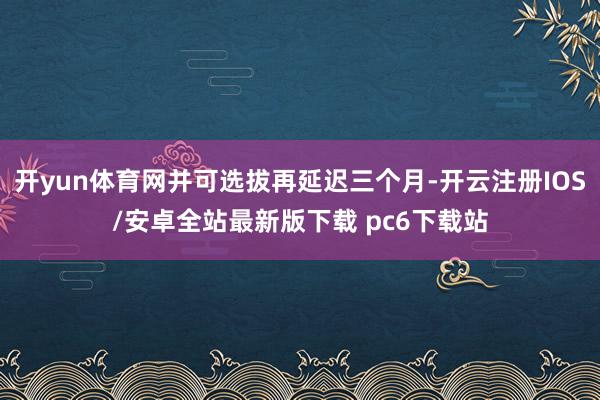 开yun体育网并可选拔再延迟三个月-开云注册IOS/安卓全站最新版下载 pc6下载站
