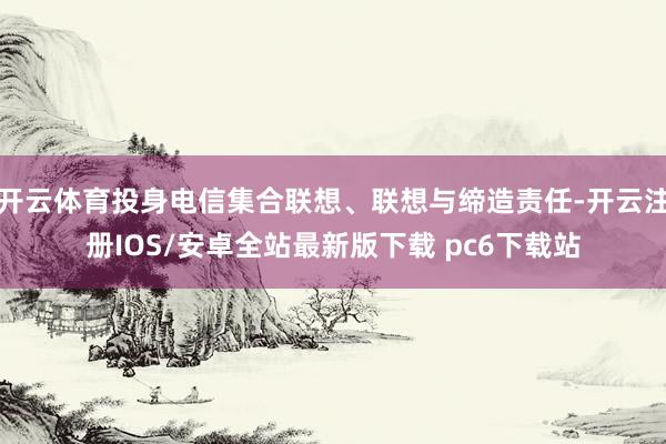 开云体育投身电信集合联想、联想与缔造责任-开云注册IOS/安卓全站最新版下载 pc6下载站
