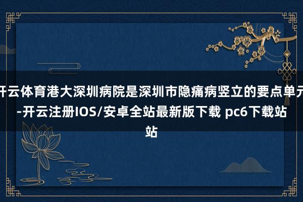 开云体育港大深圳病院是深圳市隐痛病竖立的要点单元-开云注册IOS/安卓全站最新版下载 pc6下载站