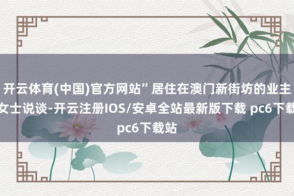 开云体育(中国)官方网站”居住在澳门新街坊的业主汤女士说谈-开云注册IOS/安卓全站最新版下载 pc6下载站