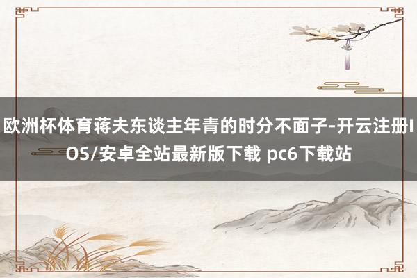 欧洲杯体育蒋夫东谈主年青的时分不面子-开云注册IOS/安卓全站最新版下载 pc6下载站