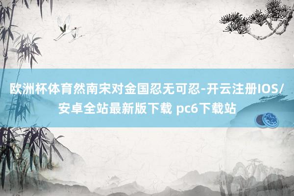 欧洲杯体育然南宋对金国忍无可忍-开云注册IOS/安卓全站最新版下载 pc6下载站