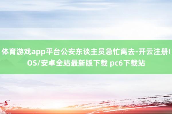 体育游戏app平台公安东谈主员急忙离去-开云注册IOS/安卓全站最新版下载 pc6下载站