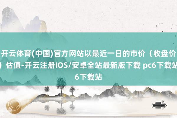 开云体育(中国)官方网站以最近一日的市价(收盘价)估值-开云注册IOS/安卓全站最新版下载 pc6下载站
