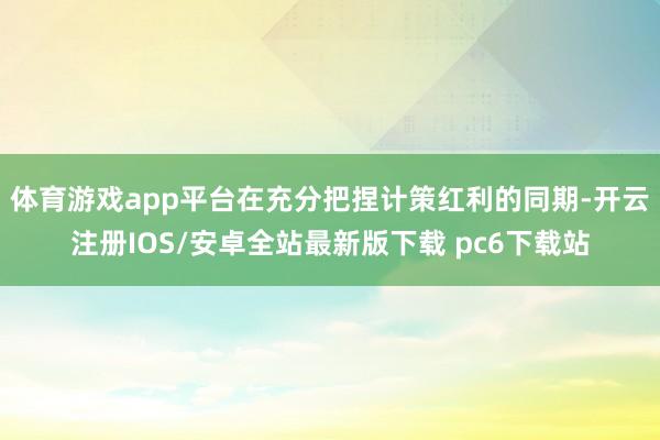 体育游戏app平台在充分把捏计策红利的同期-开云注册IOS/安卓全站最新版下载 pc6下载站