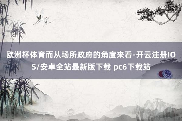 欧洲杯体育　　而从场所政府的角度来看-开云注册IOS/安卓全站最新版下载 pc6下载站