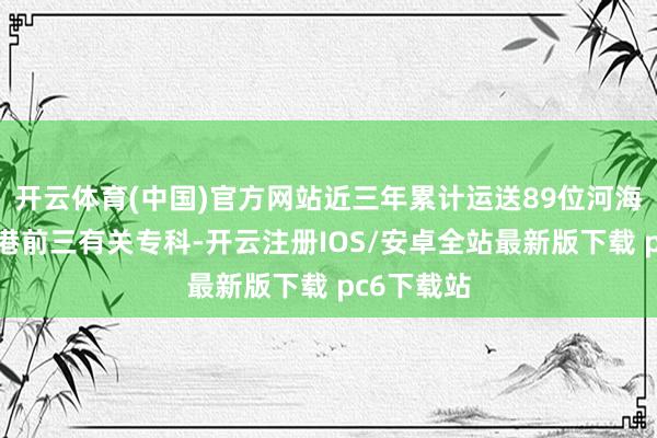开云体育(中国)官方网站近三年累计运送89位河海学子参加港前三有关专科-开云注册IOS/安卓全站最新版下载 pc6下载站