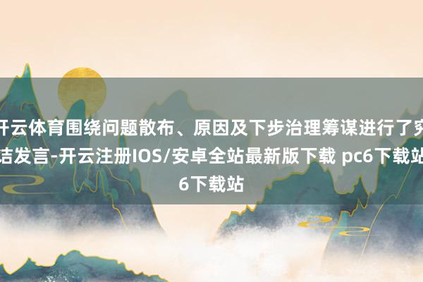 开云体育围绕问题散布、原因及下步治理筹谋进行了究诘发言-开云注册IOS/安卓全站最新版下载 pc6下载站