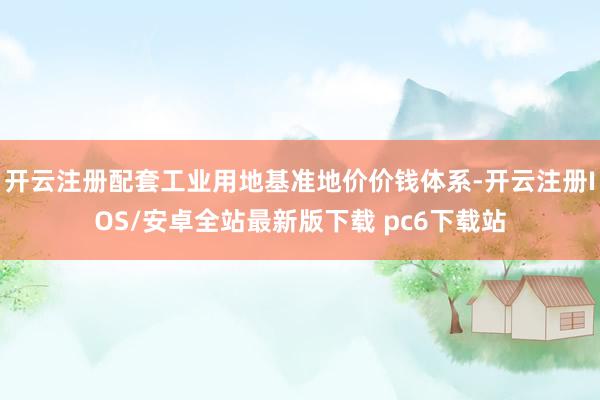 开云注册配套工业用地基准地价价钱体系-开云注册IOS/安卓全站最新版下载 pc6下载站