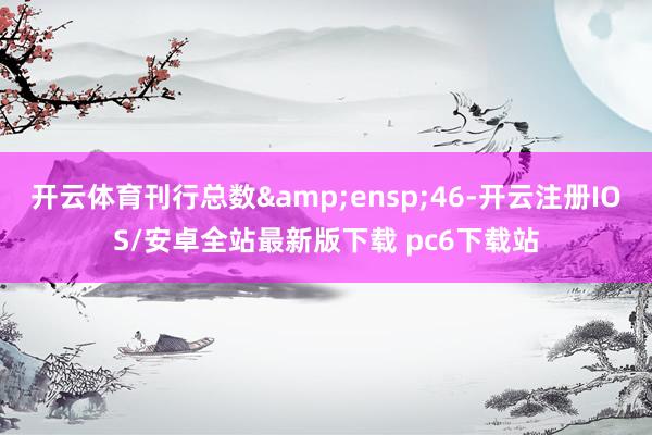 开云体育刊行总数 46-开云注册IOS/安卓全站最新版下载 pc6下载站
