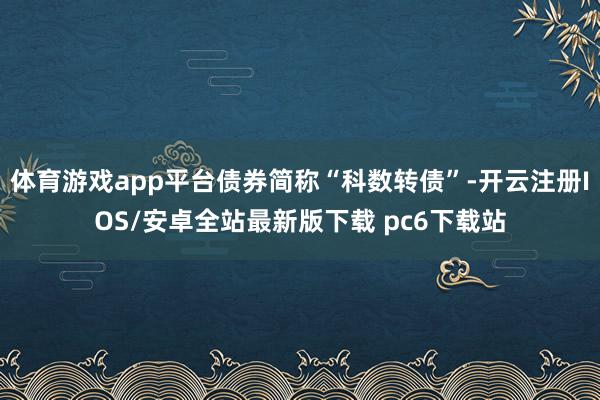 体育游戏app平台债券简称“科数转债”-开云注册IOS/安卓全站最新版下载 pc6下载站