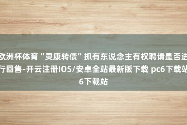 欧洲杯体育“灵康转债”抓有东说念主有权聘请是否进行回售-开云注册IOS/安卓全站最新版下载 pc6下载站