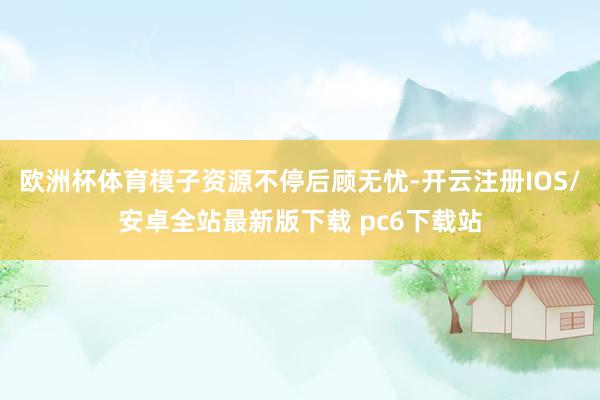 欧洲杯体育模子资源不停后顾无忧-开云注册IOS/安卓全站最新版下载 pc6下载站
