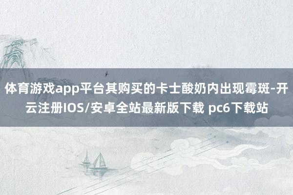 体育游戏app平台其购买的卡士酸奶内出现霉斑-开云注册IOS/安卓全站最新版下载 pc6下载站