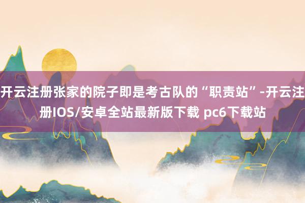 开云注册张家的院子即是考古队的“职责站”-开云注册IOS/安卓全站最新版下载 pc6下载站