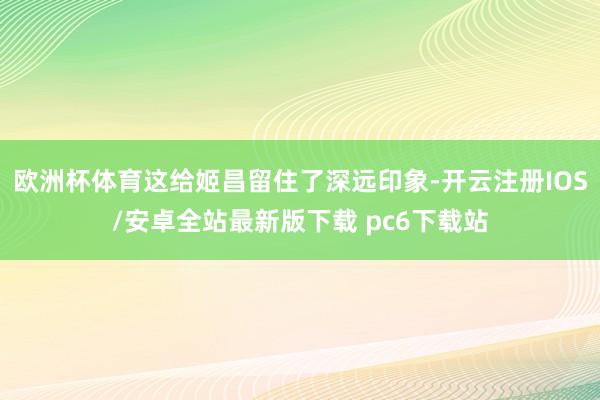 欧洲杯体育这给姬昌留住了深远印象-开云注册IOS/安卓全站最新版下载 pc6下载站