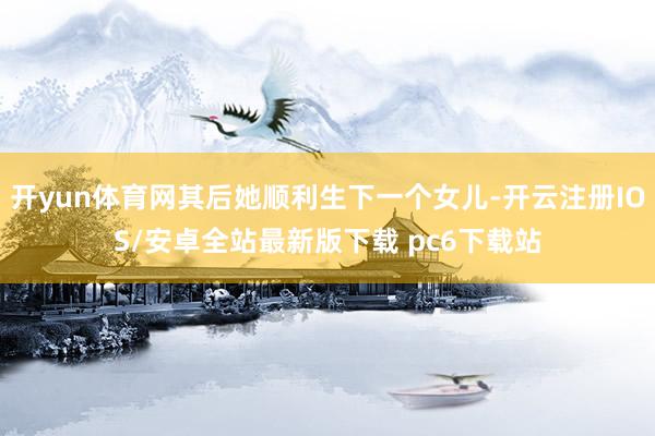 开yun体育网其后她顺利生下一个女儿-开云注册IOS/安卓全站最新版下载 pc6下载站
