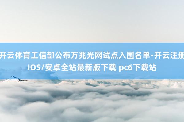 开云体育工信部公布万兆光网试点入围名单-开云注册IOS/安卓全站最新版下载 pc6下载站