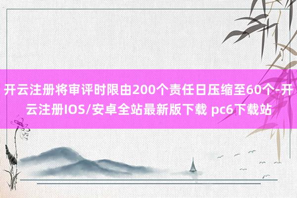 开云注册将审评时限由200个责任日压缩至60个-开云注册IOS/安卓全站最新版下载 pc6下载站