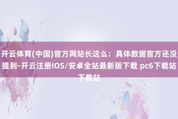 开云体育(中国)官方网站长这么：具体数据官方还没提到-开云注册IOS/安卓全站最新版下载 pc6下载站