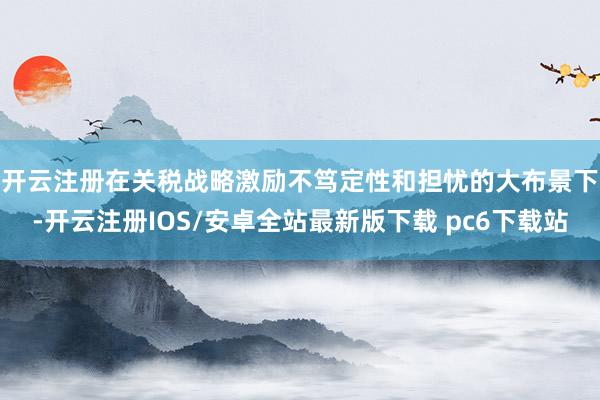 开云注册　　在关税战略激励不笃定性和担忧的大布景下-开云注册IOS/安卓全站最新版下载 pc6下载站