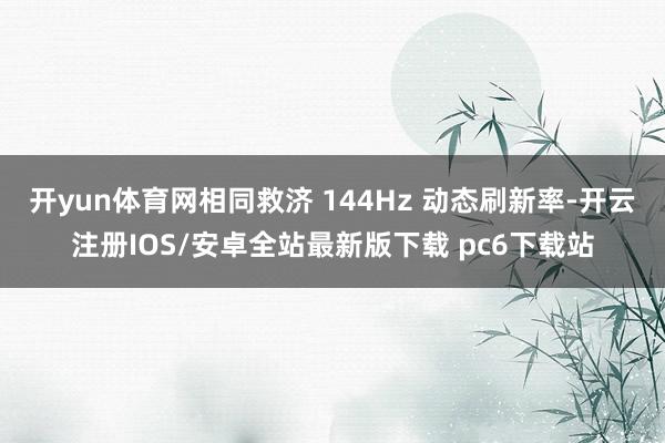 开yun体育网相同救济 144Hz 动态刷新率-开云注册IOS/安卓全站最新版下载 pc6下载站