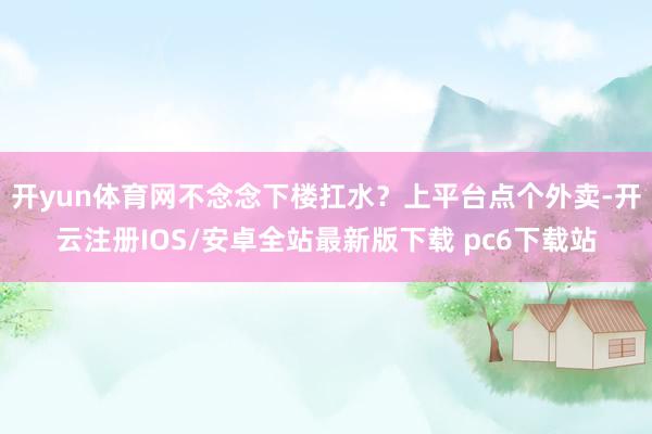 开yun体育网不念念下楼扛水？上平台点个外卖-开云注册IOS/安卓全站最新版下载 pc6下载站