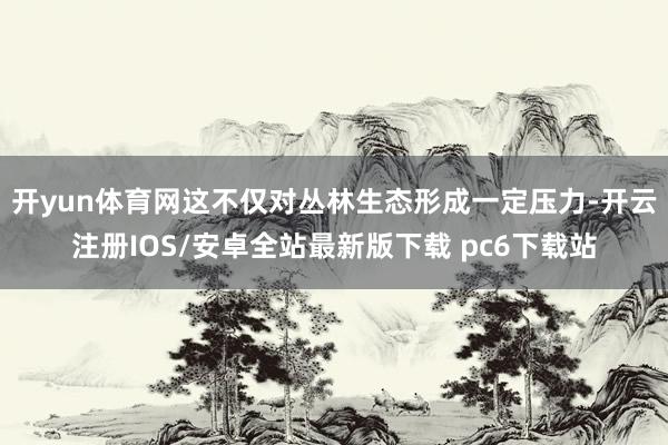 开yun体育网这不仅对丛林生态形成一定压力-开云注册IOS/安卓全站最新版下载 pc6下载站
