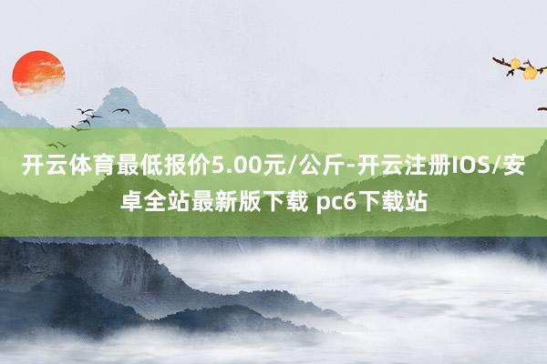 开云体育最低报价5.00元/公斤-开云注册IOS/安卓全站最新版下载 pc6下载站