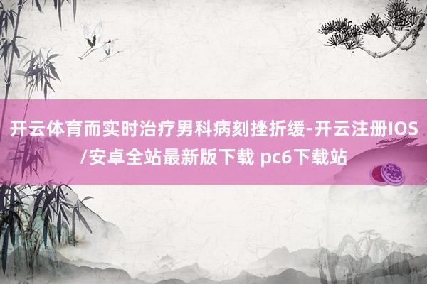 开云体育而实时治疗男科病刻挫折缓-开云注册IOS/安卓全站最新版下载 pc6下载站