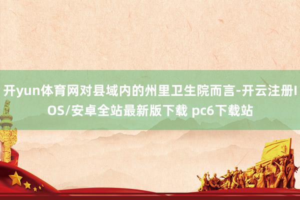 开yun体育网对县域内的州里卫生院而言-开云注册IOS/安卓全站最新版下载 pc6下载站