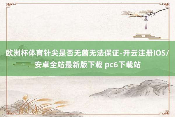欧洲杯体育针尖是否无菌无法保证-开云注册IOS/安卓全站最新版下载 pc6下载站