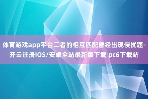 体育游戏app平台二者的相互匹配曾经出现侵扰题-开云注册IOS/安卓全站最新版下载 pc6下载站