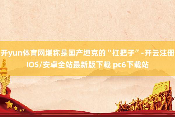 开yun体育网堪称是国产坦克的“扛把子”-开云注册IOS/安卓全站最新版下载 pc6下载站
