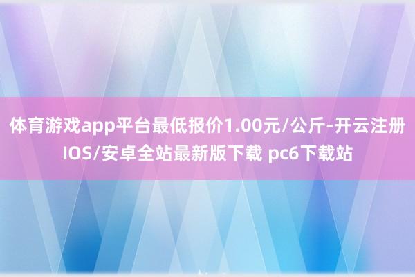 体育游戏app平台最低报价1.00元/公斤-开云注册IOS/安卓全站最新版下载 pc6下载站