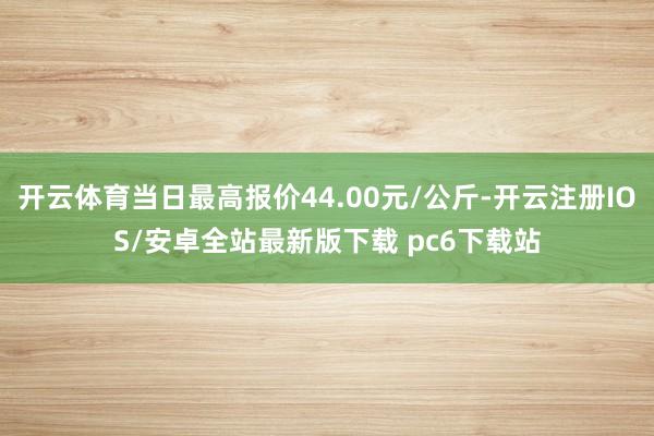 开云体育当日最高报价44.00元/公斤-开云注册IOS/安卓全站最新版下载 pc6下载站