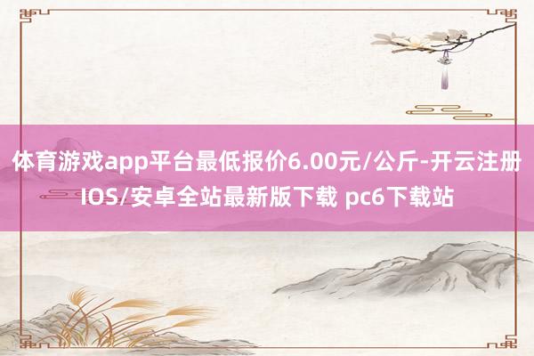 体育游戏app平台最低报价6.00元/公斤-开云注册IOS/安卓全站最新版下载 pc6下载站