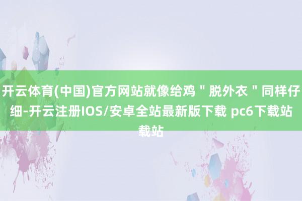 开云体育(中国)官方网站就像给鸡＂脱外衣＂同样仔细-开云注册IOS/安卓全站最新版下载 pc6下载站